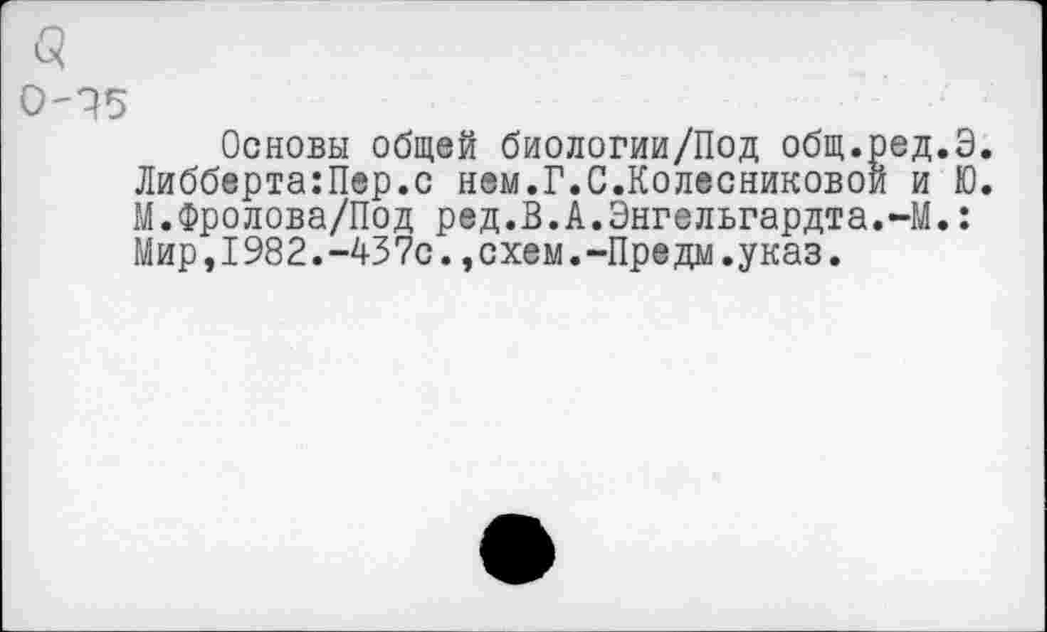 ﻿0-15
Основы общей биологии/Под общ.ред.Э. Либберта:Пер.с нем.Г.С.Колесниковой и Ю. М.Фролова/Под ред.В.А.Энгельгардта.-М.: Мир,I982.-437с.,схем.-Предм.указ.